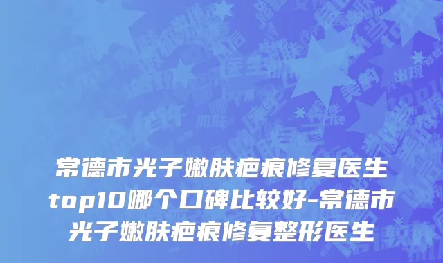 常德市光子嫩肤疤痕修复医生top10哪个口碑比较好-常德市光子嫩肤疤痕修复整形医生