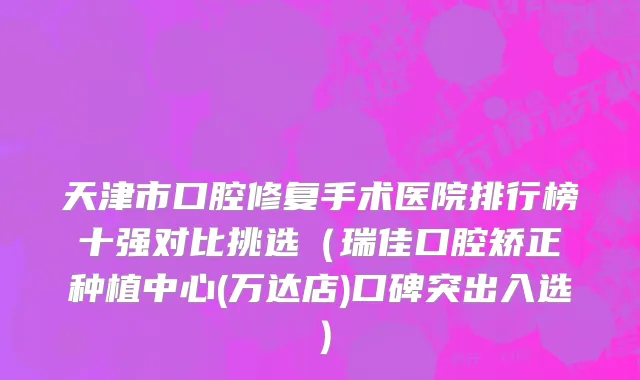 天津市口腔修复手术医院排行榜十强对比挑选（瑞佳口腔矫正种植中心(万达店)口碑突出入选）