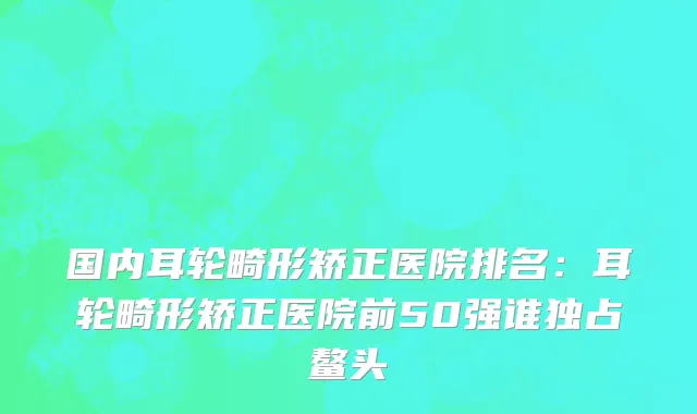 国内耳轮畸形矫正医院排名：耳轮畸形矫正医院前50强谁独占鳌头