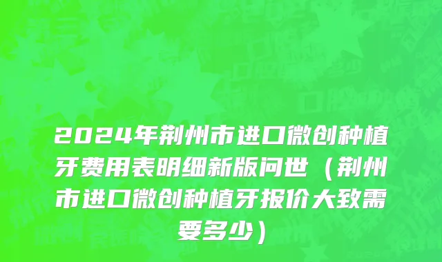 2024年荆州市进口微创种植牙费用表明细新版问世（荆州市进口微创种植牙报价大致需要多少）