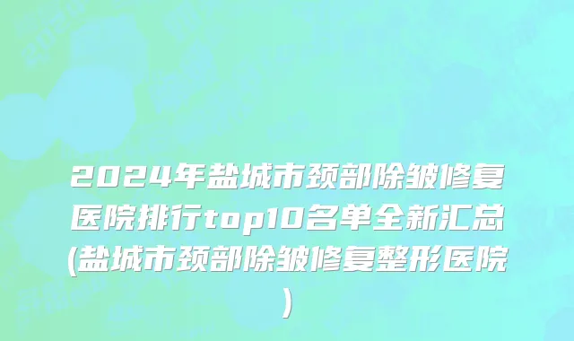 2024年盐城市颈部除皱修复医院排行top10名单全新汇总(盐城市颈部除皱修复整形医院)