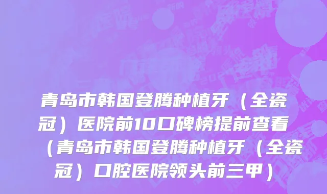 青岛市韩国登腾种植牙（全瓷冠）医院前10口碑榜提前查看（青岛市韩国登腾种植牙（全瓷冠）口腔医院领头前三甲）