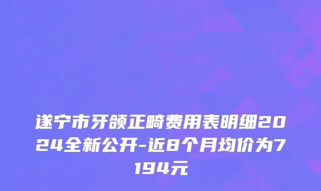 遂宁市牙颌正畸费用表明细2024全新公开-近8个月均价为7194元