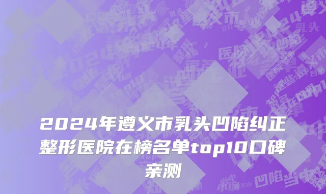 2024年遵义市乳头凹陷纠正整形医院在榜名单top10口碑亲测