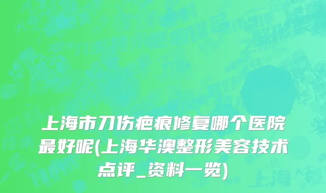 上海市刀伤疤痕修复哪个医院最好呢(上海华澳整形美容技术点评_资料一览)