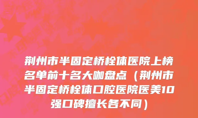 荆州市半固定桥栓体医院上榜名单前十名大咖盘点（荆州市半固定桥栓体口腔医院医美10强口碑擅长各不同）