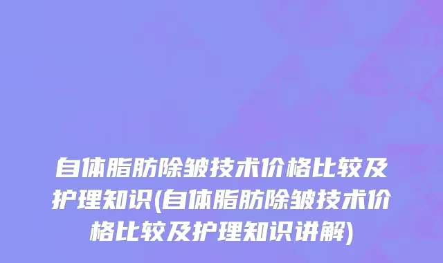 自体脂肪除皱技术价格比较及护理知识(自体脂肪除皱技术价格比较及护理知识讲解)