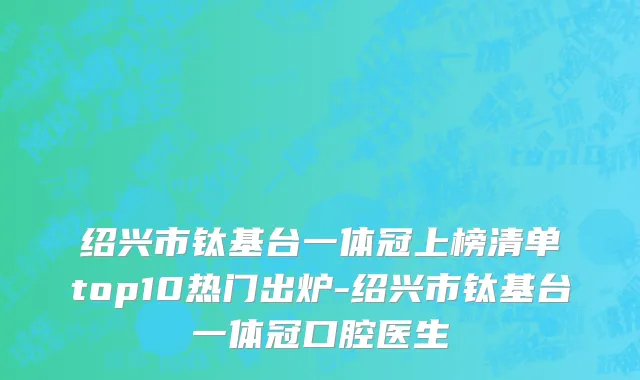 绍兴市钛基台一体冠上榜清单top10热门出炉-绍兴市钛基台一体冠口腔医生