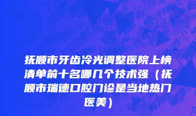 抚顺市牙齿冷光调整医院上榜清单前十名哪几个技术强（抚顺市瑞德口腔门诊是当地热门医美）