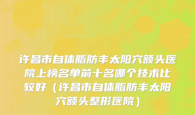 许昌市自体脂肪丰太阳穴额头医院上榜名单前十名哪个技术比较好（许昌市自体脂肪丰太阳穴额头整形医院）