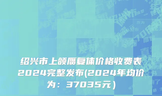 绍兴市上颌赝复体价格收费表2024完整发布(2024年均价为：37035元）