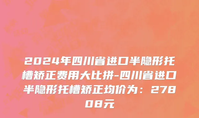 2024年四川省进口半隐形托槽矫正费用大比拼-四川省进口半隐形托槽矫正均价为：27808元