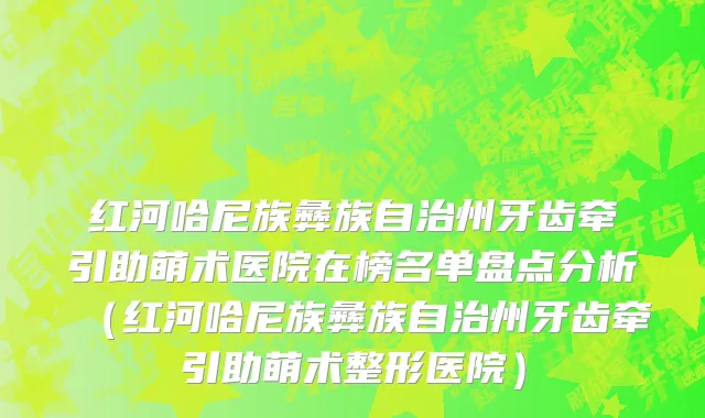 红河哈尼族彝族自治州牙齿牵引助萌术医院在榜名单盘点分析（红河哈尼族彝族自治州牙齿牵引助萌术整形医院）