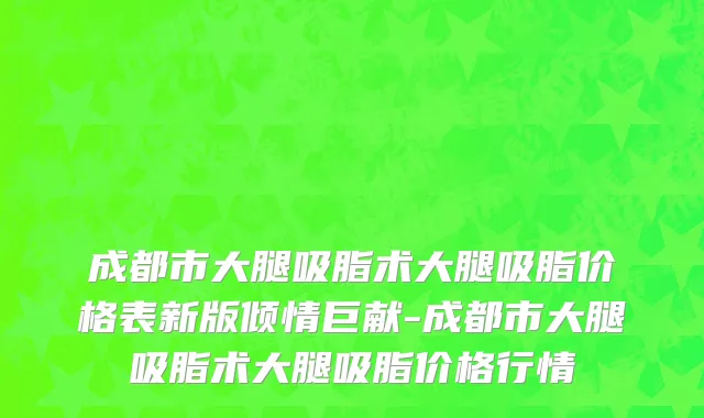 成都市大腿吸脂术大腿吸脂价格表新版倾情巨献-成都市大腿吸脂术大腿吸脂价格行情