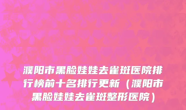 濮阳市黑脸娃娃去雀斑医院排行榜前十名排行更新（濮阳市黑脸娃娃去雀斑整形医院）