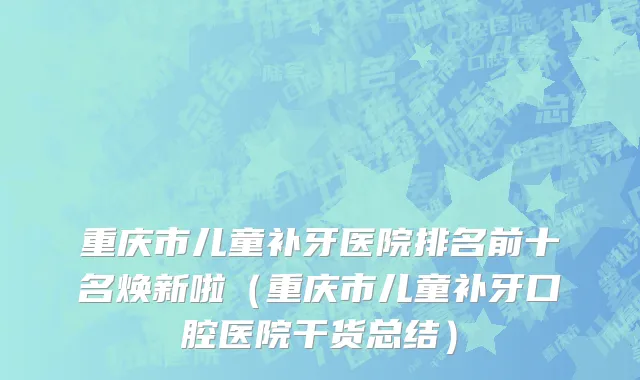重庆市儿童补牙医院排名前十名焕新啦（重庆市儿童补牙口腔医院干货总结）