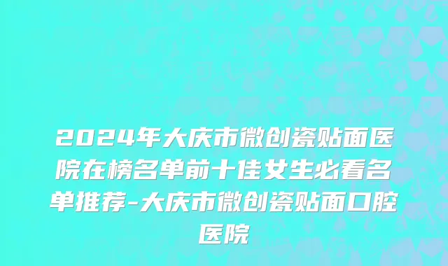 2024年大庆市微创瓷贴面医院在榜名单前十佳女生必看名单推荐-大庆市微创瓷贴面口腔医院