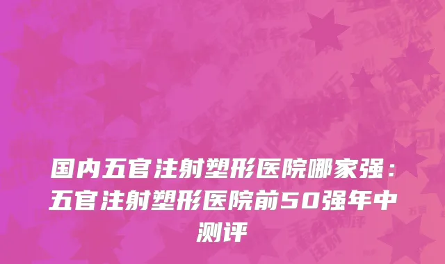 国内五官注射塑形医院哪家强：五官注射塑形医院前50强年中测评