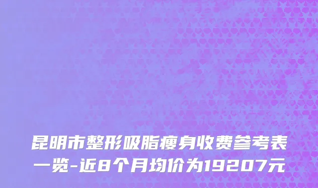 昆明市整形吸脂瘦身收费参考表一览-近8个月均价为19207元