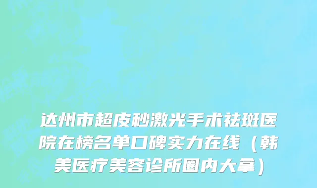 达州市超皮秒激光手术祛斑医院在榜名单口碑实力在线（韩美医疗美容诊所圈内大拿）