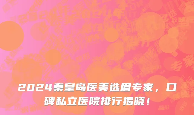 2024秦皇岛医美选眉专家,口碑私立医院排行揭晓!