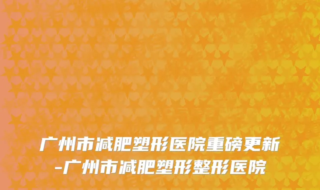 广州市减肥塑形医院重磅更新-广州市减肥塑形整形医院