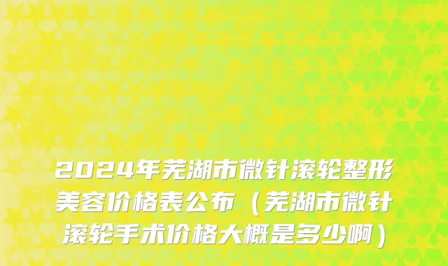 2024年芜湖市微针滚轮整形美容价格表公布（芜湖市微针滚轮手术价格大概是多少啊）