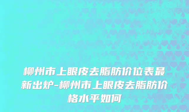 柳州市上眼皮去脂肪价位表最新出炉-柳州市上眼皮去脂肪价格水平如何