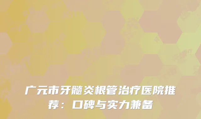 广元市牙髓炎根管治疗医院推荐：口碑与实力兼备
