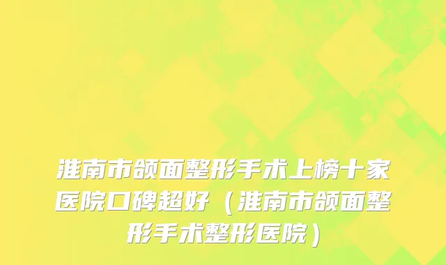淮南市颌面整形手术上榜十家医院口碑超好（淮南市颌面整形手术整形医院）