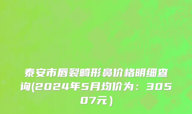 泰安市唇裂畸形鼻价格明细查询(2024年5月均价为：30507元）