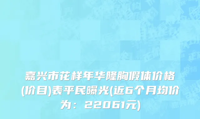嘉兴市花样年华隆胸假体价格(价目)表平民曝光(近6个月均价为：22061元)