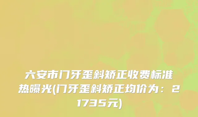 六安市门牙歪斜矫正收费标准热曝光(门牙歪斜矫正均价为：21735元)