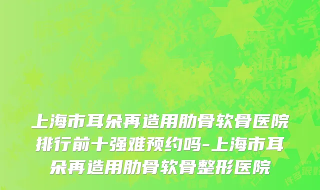 上海市耳朵再造用肋骨软骨医院排行前十强难预约吗-上海市耳朵再造用肋骨软骨整形医院