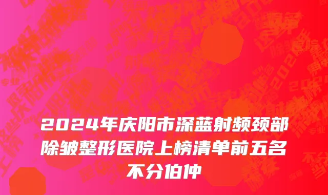 2024年庆阳市深蓝射频颈部除皱整形医院上榜清单前五名不分伯仲