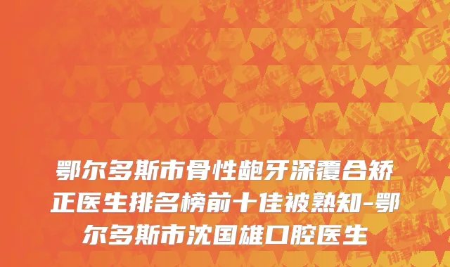 鄂尔多斯市骨性龅牙深覆合矫正医生排名榜前十佳被熟知-鄂尔多斯市沈国雄口腔医生