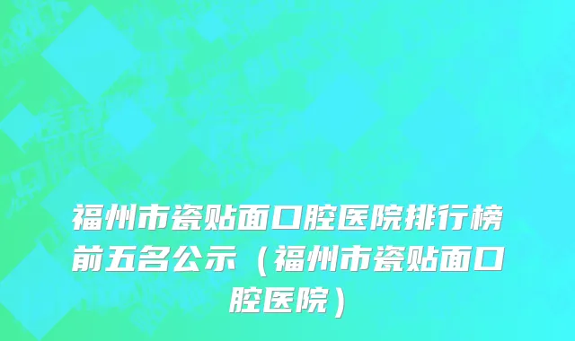 福州市瓷贴面口腔医院排行榜前五名公示（福州市瓷贴面口腔医院）