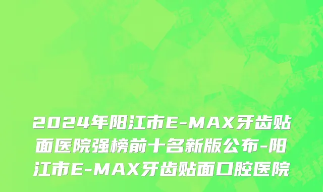 2024年阳江市E-MAX牙齿贴面医院强榜前十名新版公布-阳江市E-MAX牙齿贴面口腔医院