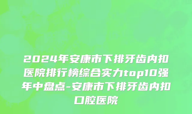 2024年安康市下排牙齿内扣医院排行榜综合实力top10强年中盘点-安康市下排牙齿内扣口腔医院