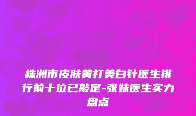 株洲市皮肤黄打美白针医生排行前十位已敲定-张妹医生实力盘点