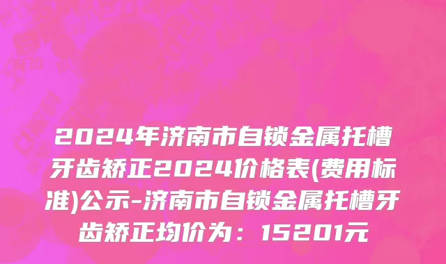 2024年济南市自锁金属托槽牙齿矫正2024价格表(费用标准)公示-济南市自锁金属托槽牙齿矫正均价为：15201元