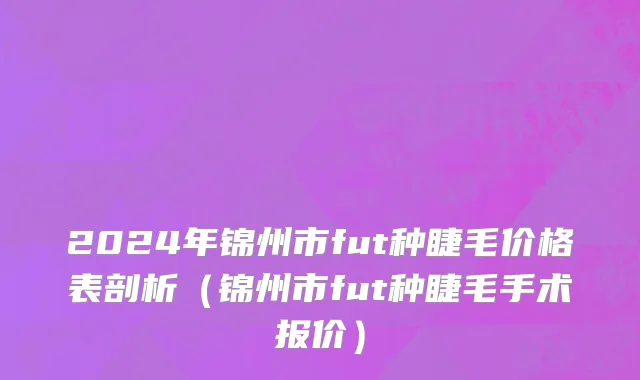 2024年锦州市fut种睫毛价格表剖析（锦州市fut种睫毛手术报价）