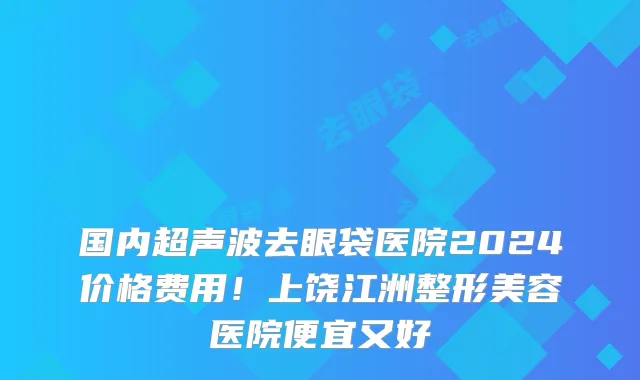 国内超声波去眼袋医院2024价格费用!上饶江洲整形美容医院便宜又好