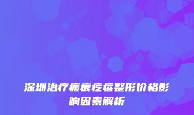深圳治疗瘢痕疙瘩整形价格影响因素解析