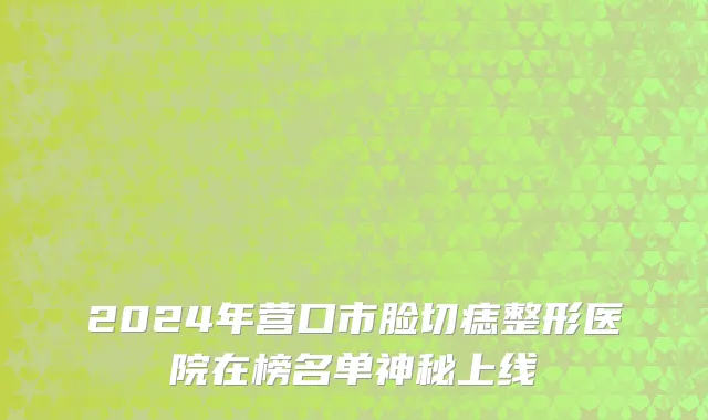 2024年营口市脸切痣整形医院在榜名单神秘上线
