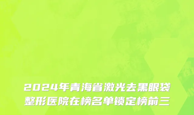 2024年青海省激光去黑眼袋整形医院在榜名单锁定榜前三