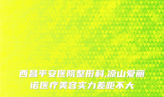 西昌平安医院整形科,凉山爱丽诺医疗美容实力差距不大
