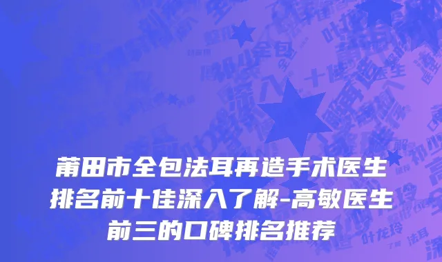 莆田市全包法耳再造手术医生排名前十佳深入了解-高敏医生前三的口碑排名推荐
