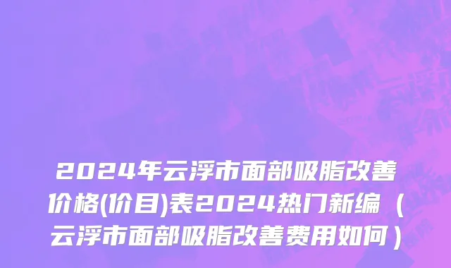2024年云浮市面部吸脂改善价格(价目)表2024热门新编（云浮市面部吸脂改善费用如何）