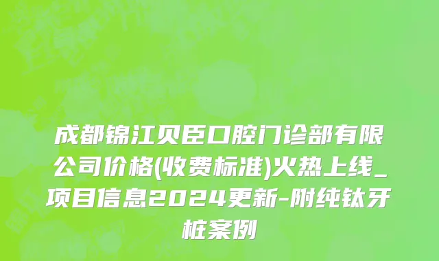 成都锦江贝臣口腔门诊部有限公司价格(收费标准)火热上线_项目信息2024更新-附纯钛牙桩案例